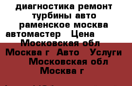 диагностика ремонт турбины авто раменское москва автомастер › Цена ­ 900 - Московская обл., Москва г. Авто » Услуги   . Московская обл.,Москва г.